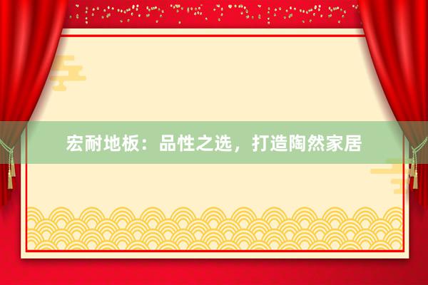 宏耐地板：品性之选，打造陶然家居