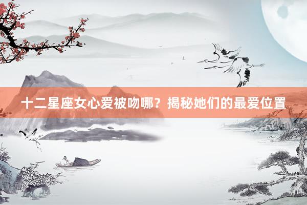 十二星座女心爱被吻哪？揭秘她们的最爱位置