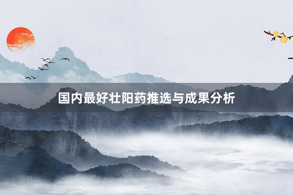 国内最好壮阳药推选与成果分析