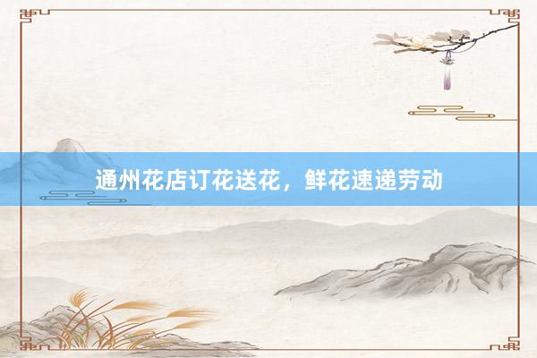 通州花店订花送花，鲜花速递劳动