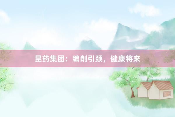 昆药集团:编削引颈,健康将来