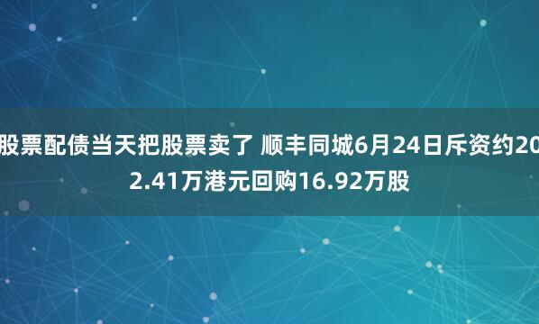 股票配债当天把股票卖了 顺丰同城6月24日斥资约202.41万港元回购16.92万股