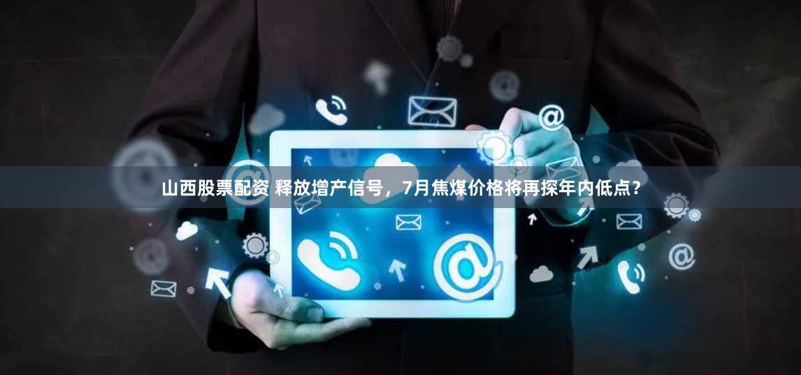 山西股票配资 释放增产信号，7月焦煤价格将再探年内低点？