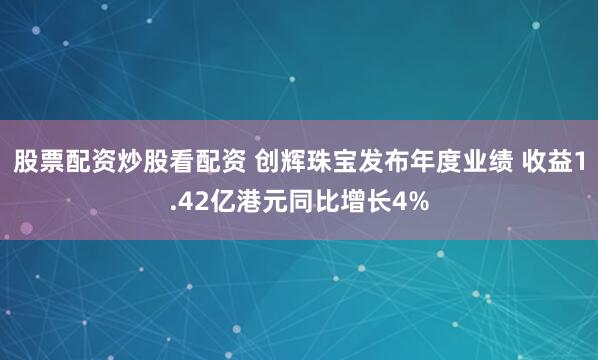 股票配资炒股看配资 创辉珠宝发布年度业绩 收益1.42亿港元同比增长4%