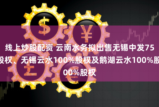 线上炒股配资 云南水务拟出售无锡中发75%股权、无锡云水100%股权及鹅湖云水100%股权