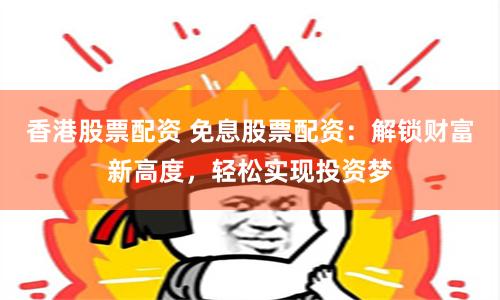 香港股票配资 免息股票配资：解锁财富新高度，轻松实现投资梦