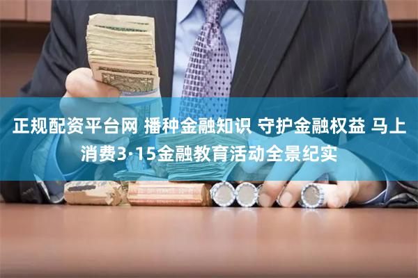 正规配资平台网 播种金融知识 守护金融权益 马上消费3·15金融教育活动全景纪实
