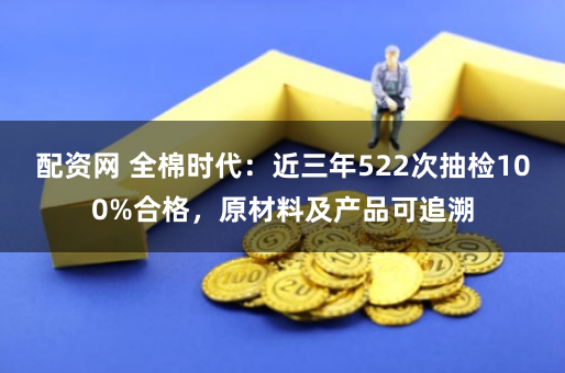 配资网 全棉时代：近三年522次抽检100%合格，原材料及产品可追溯